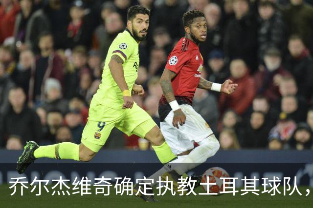 乔尔杰维奇确定执教土耳其球队，在中国男篮下课后 首度拿起教鞭！